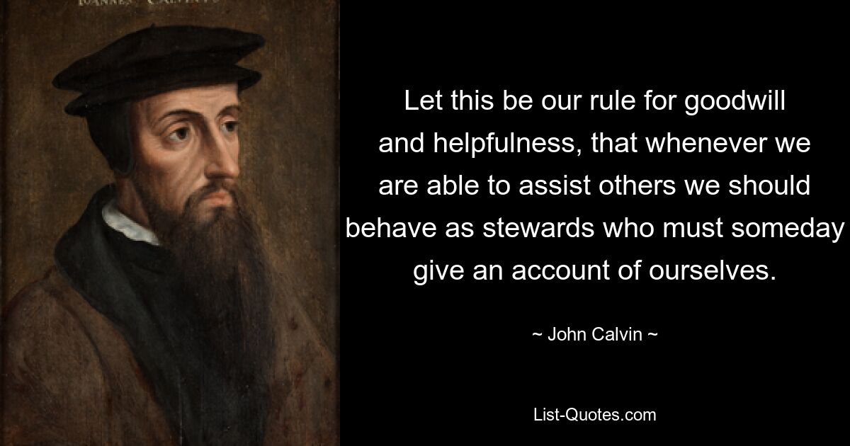 Let this be our rule for goodwill and helpfulness, that whenever we are able to assist others we should behave as stewards who must someday give an account of ourselves. — © John Calvin