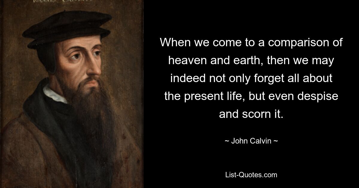 When we come to a comparison of heaven and earth, then we may indeed not only forget all about the present life, but even despise and scorn it. — © John Calvin