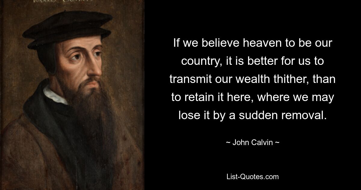 If we believe heaven to be our country, it is better for us to transmit our wealth thither, than to retain it here, where we may lose it by a sudden removal. — © John Calvin