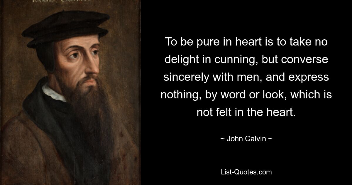 To be pure in heart is to take no delight in cunning, but converse sincerely with men, and express nothing, by word or look, which is not felt in the heart. — © John Calvin