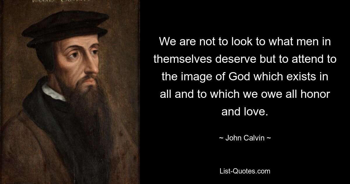 We are not to look to what men in themselves deserve but to attend to the image of God which exists in all and to which we owe all honor and love. — © John Calvin