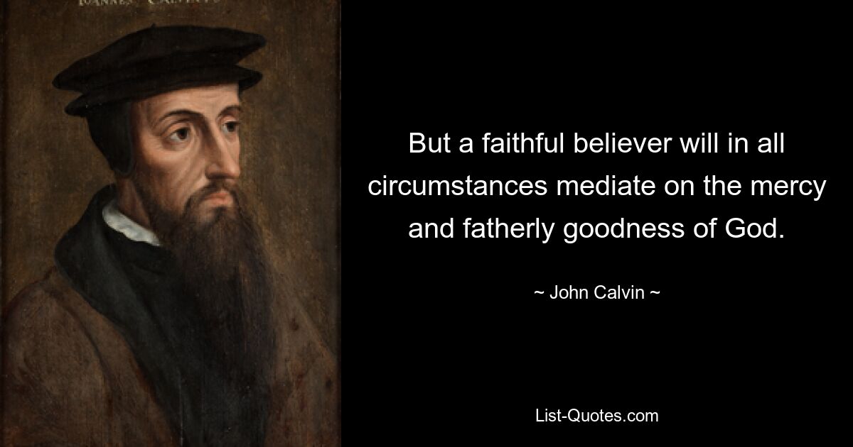 But a faithful believer will in all circumstances mediate on the mercy and fatherly goodness of God. — © John Calvin