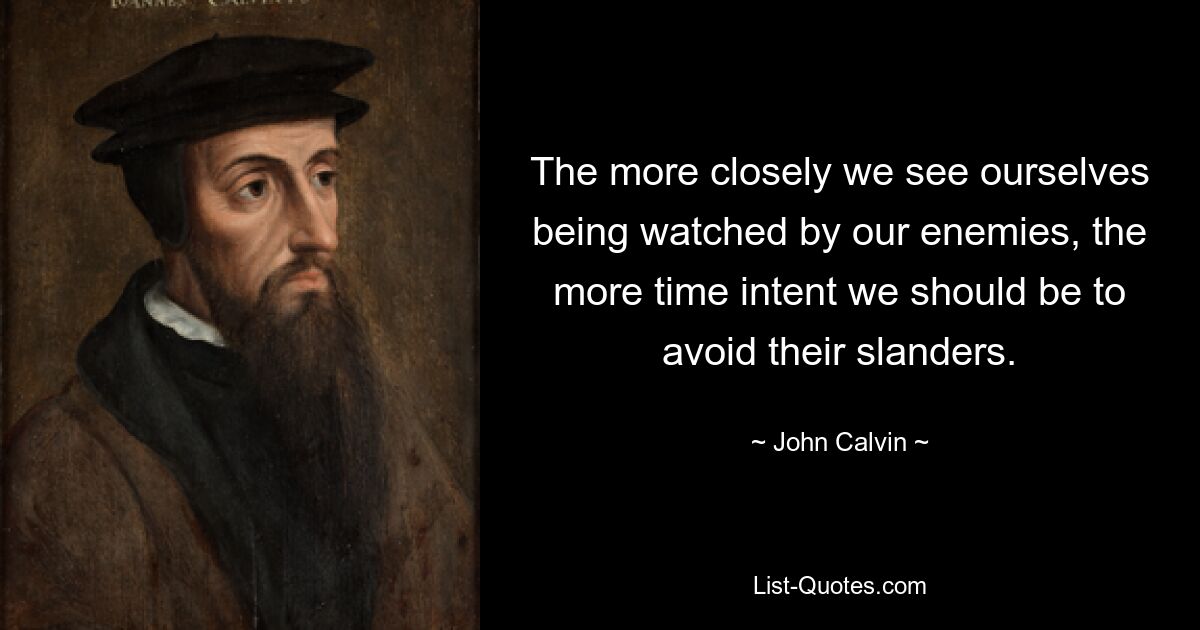 The more closely we see ourselves being watched by our enemies, the more time intent we should be to avoid their slanders. — © John Calvin