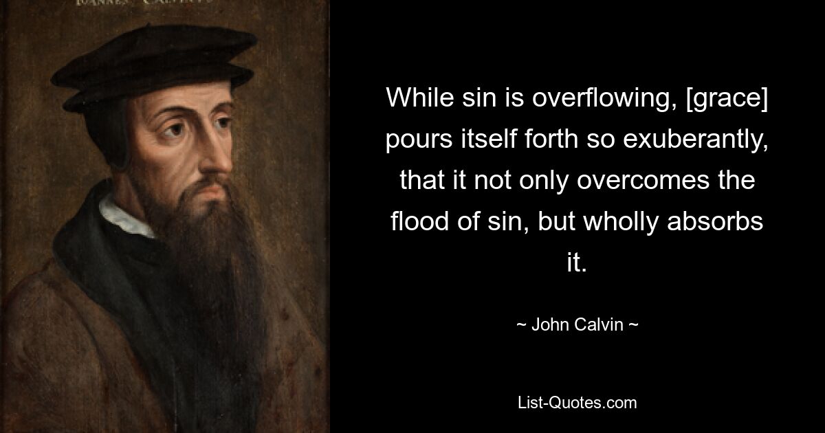 While sin is overflowing, [grace] pours itself forth so exuberantly, that it not only overcomes the flood of sin, but wholly absorbs it. — © John Calvin