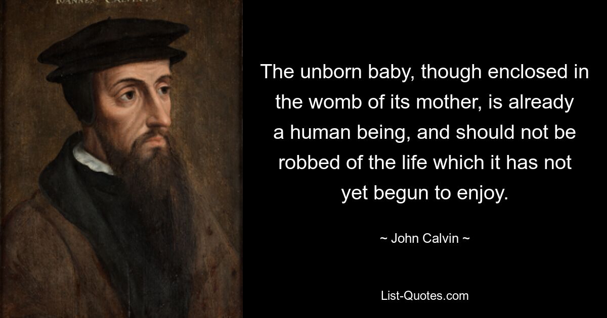 The unborn baby, though enclosed in the womb of its mother, is already a human being, and should not be robbed of the life which it has not yet begun to enjoy. — © John Calvin