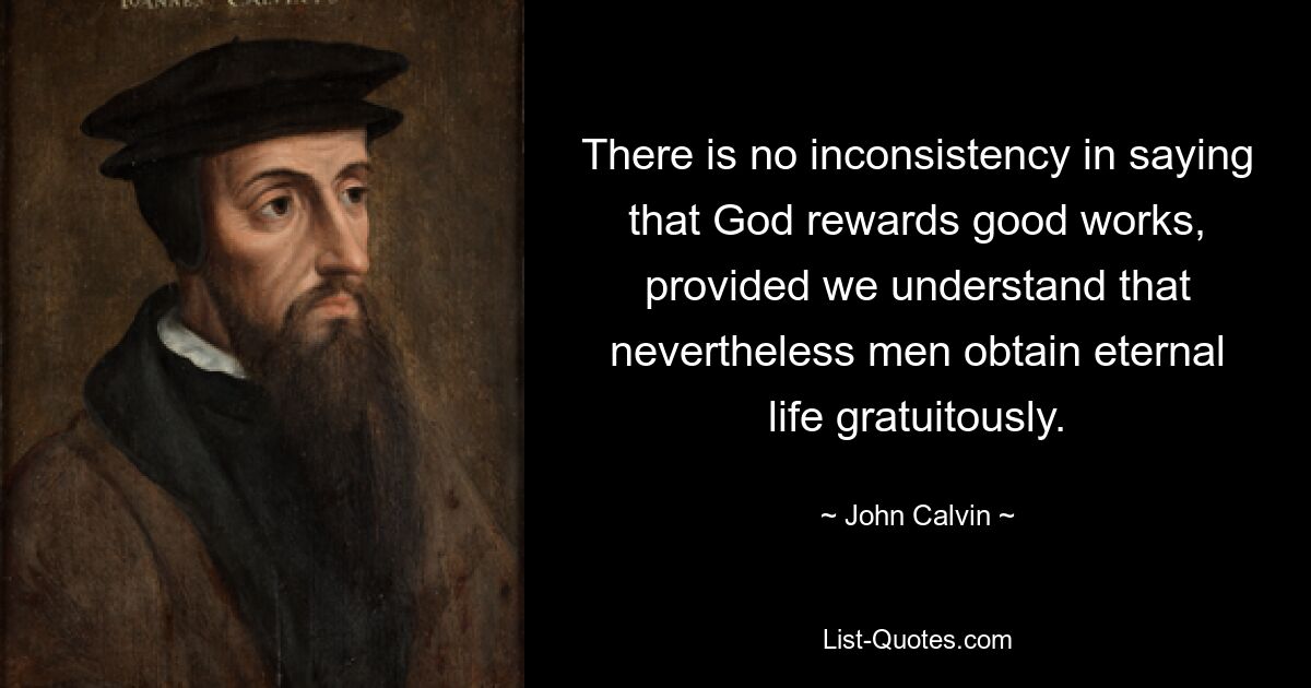 There is no inconsistency in saying that God rewards good works, provided we understand that nevertheless men obtain eternal life gratuitously. — © John Calvin