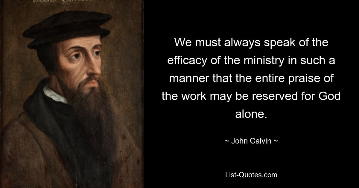 We must always speak of the efficacy of the ministry in such a manner that the entire praise of the work may be reserved for God alone. — © John Calvin