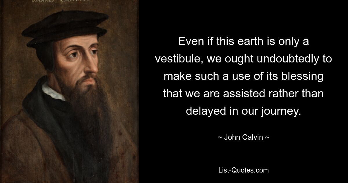 Even if this earth is only a vestibule, we ought undoubtedly to make such a use of its blessing that we are assisted rather than delayed in our journey. — © John Calvin