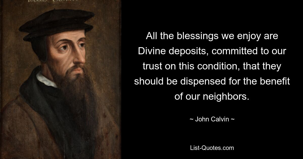 All the blessings we enjoy are Divine deposits, committed to our trust on this condition, that they should be dispensed for the benefit of our neighbors. — © John Calvin