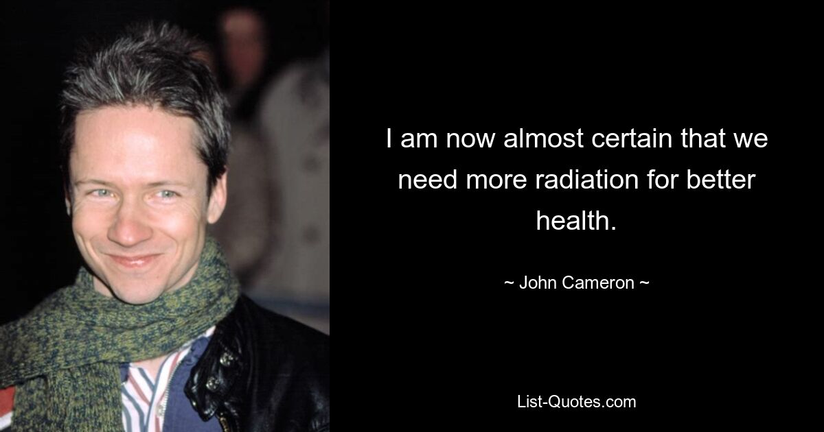 I am now almost certain that we need more radiation for better health. — © John Cameron