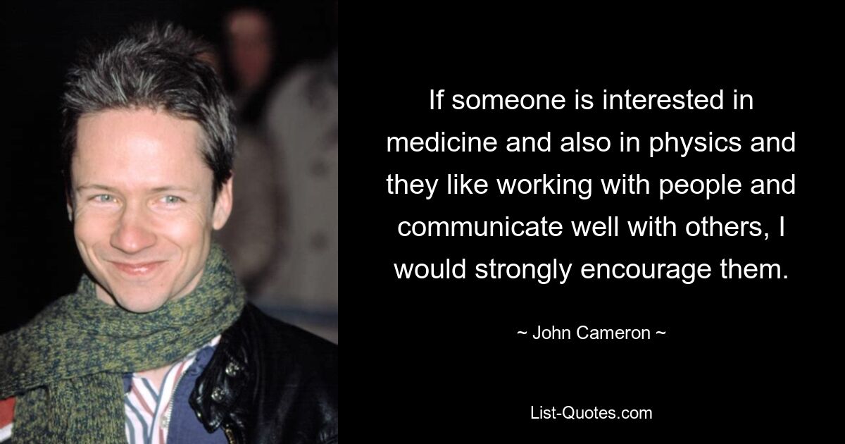 If someone is interested in medicine and also in physics and they like working with people and communicate well with others, I would strongly encourage them. — © John Cameron