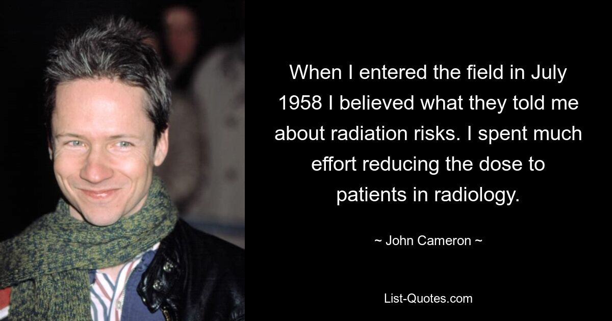 When I entered the field in July 1958 I believed what they told me about radiation risks. I spent much effort reducing the dose to patients in radiology. — © John Cameron