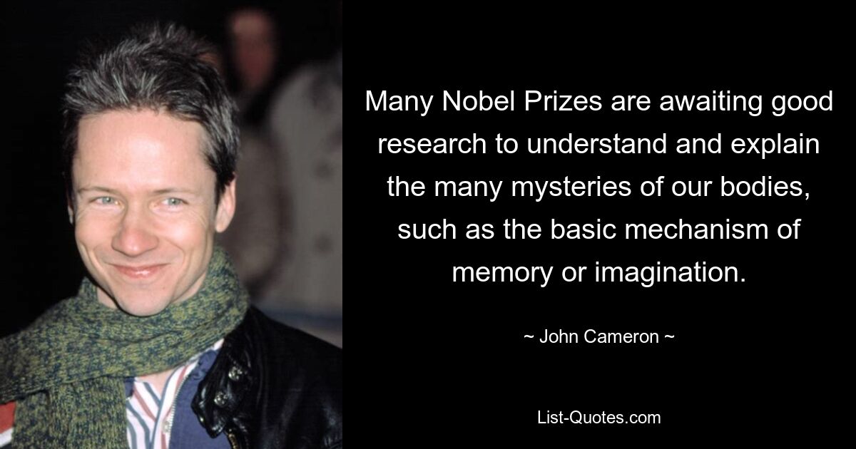 Many Nobel Prizes are awaiting good research to understand and explain the many mysteries of our bodies, such as the basic mechanism of memory or imagination. — © John Cameron