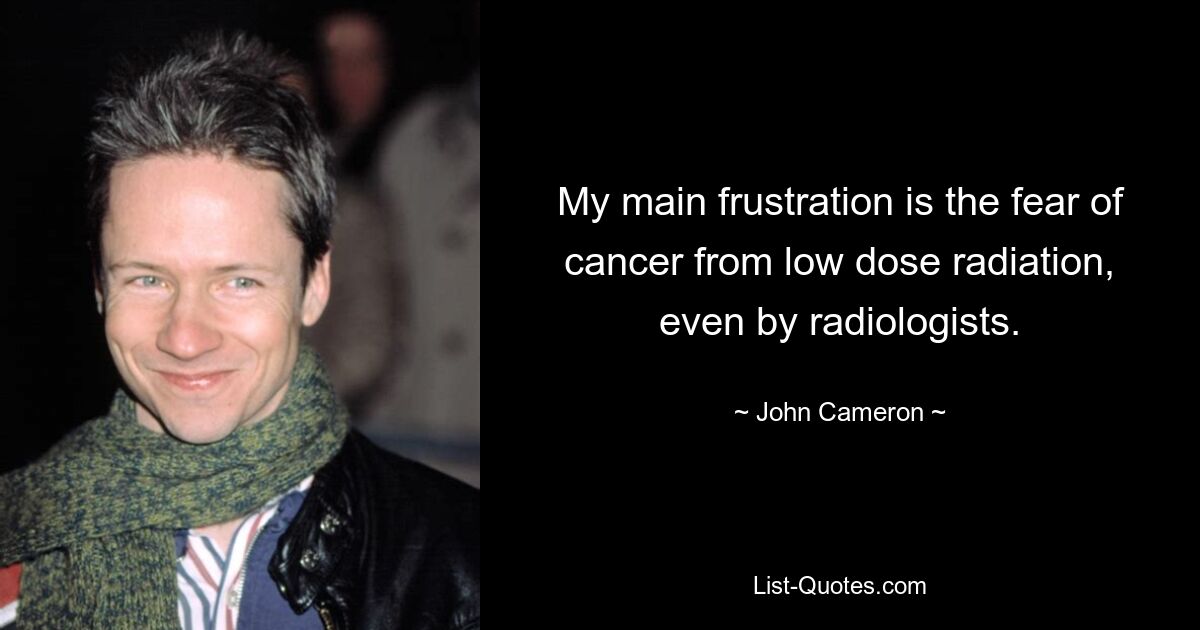 My main frustration is the fear of cancer from low dose radiation, even by radiologists. — © John Cameron