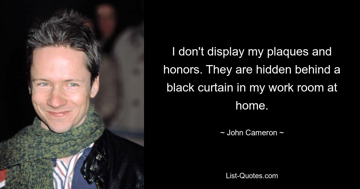 I don't display my plaques and honors. They are hidden behind a black curtain in my work room at home. — © John Cameron