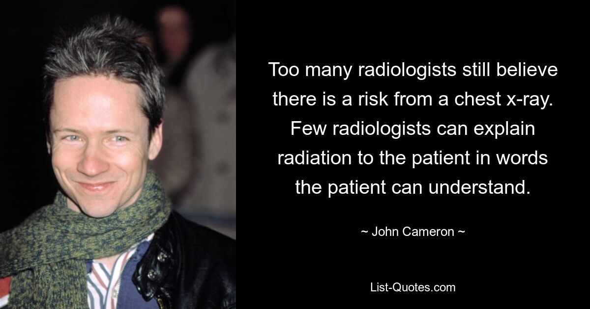 Too many radiologists still believe there is a risk from a chest x-ray. Few radiologists can explain radiation to the patient in words the patient can understand. — © John Cameron