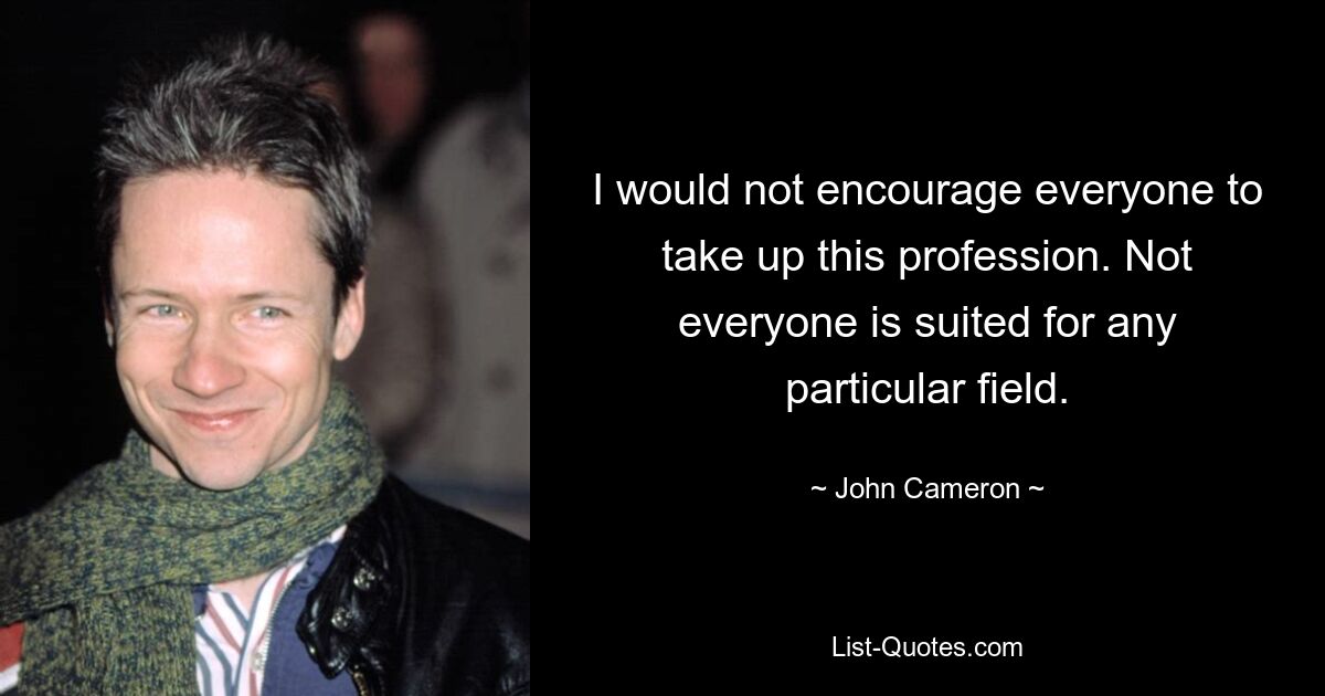 I would not encourage everyone to take up this profession. Not everyone is suited for any particular field. — © John Cameron