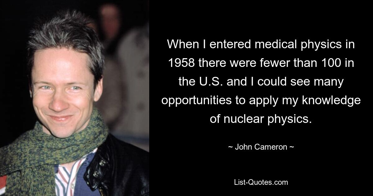 When I entered medical physics in 1958 there were fewer than 100 in the U.S. and I could see many opportunities to apply my knowledge of nuclear physics. — © John Cameron