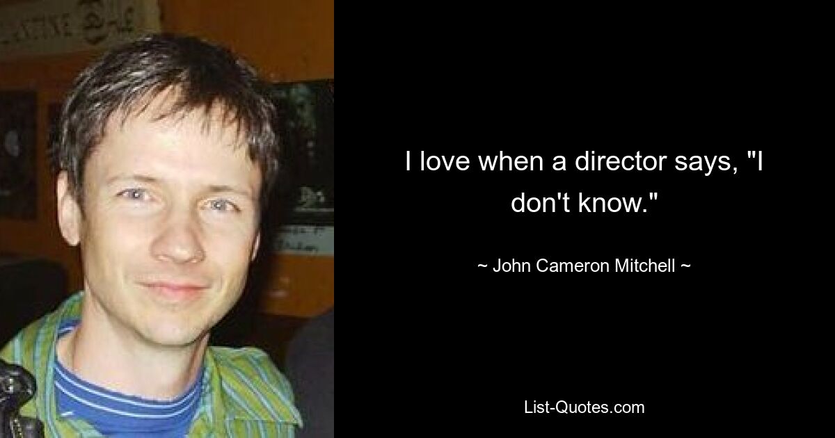 I love when a director says, "I don't know." — © John Cameron Mitchell