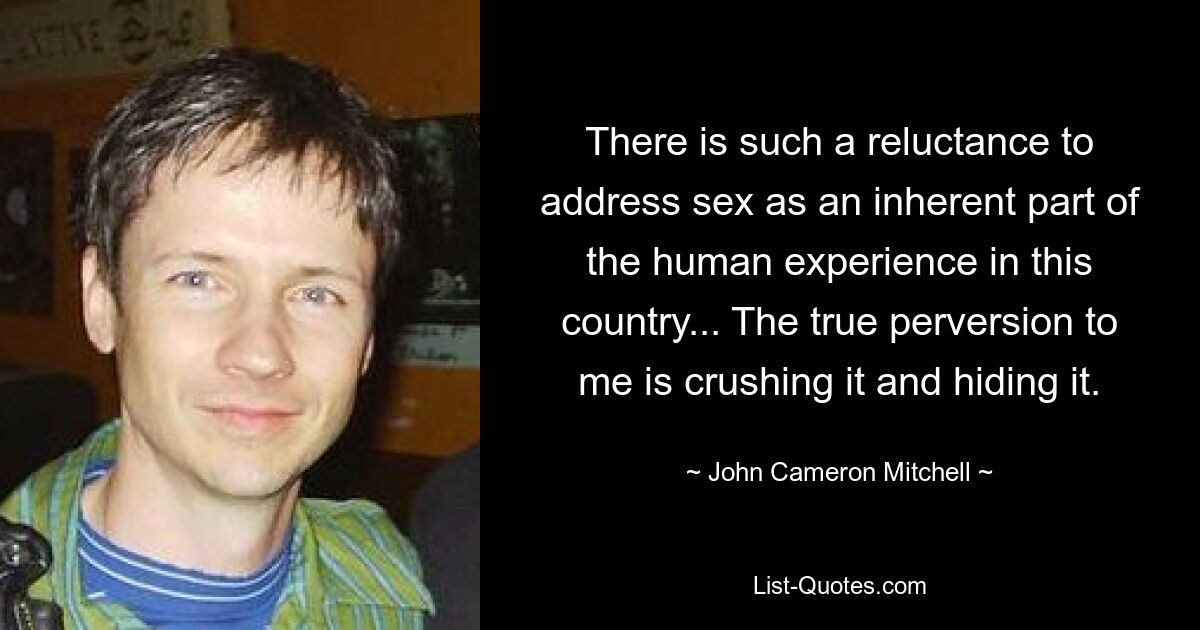 There is such a reluctance to address sex as an inherent part of the human experience in this country... The true perversion to me is crushing it and hiding it. — © John Cameron Mitchell