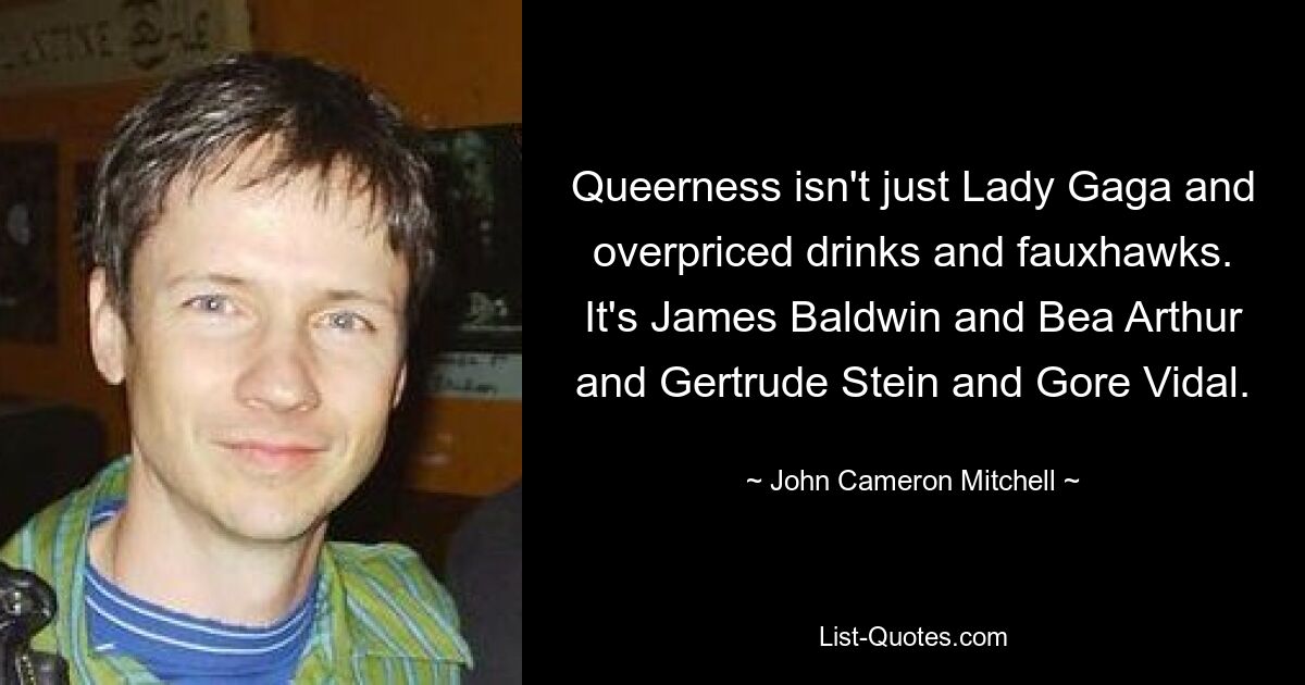 Queerness isn't just Lady Gaga and overpriced drinks and fauxhawks. It's James Baldwin and Bea Arthur and Gertrude Stein and Gore Vidal. — © John Cameron Mitchell