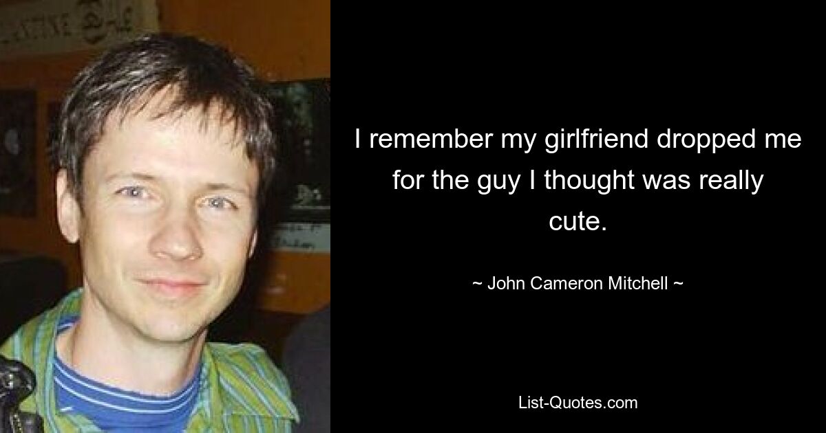 I remember my girlfriend dropped me for the guy I thought was really cute. — © John Cameron Mitchell