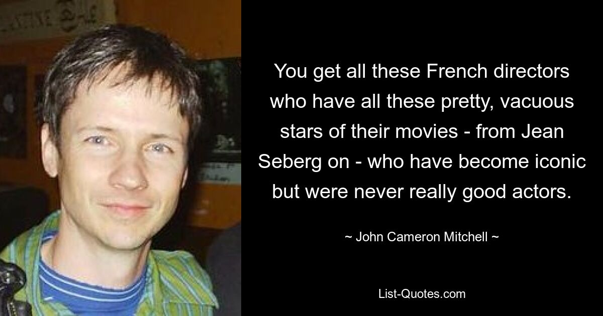 You get all these French directors who have all these pretty, vacuous stars of their movies - from Jean Seberg on - who have become iconic but were never really good actors. — © John Cameron Mitchell