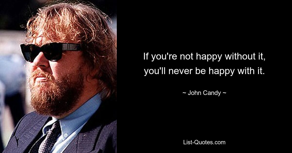 If you're not happy without it, you'll never be happy with it. — © John Candy