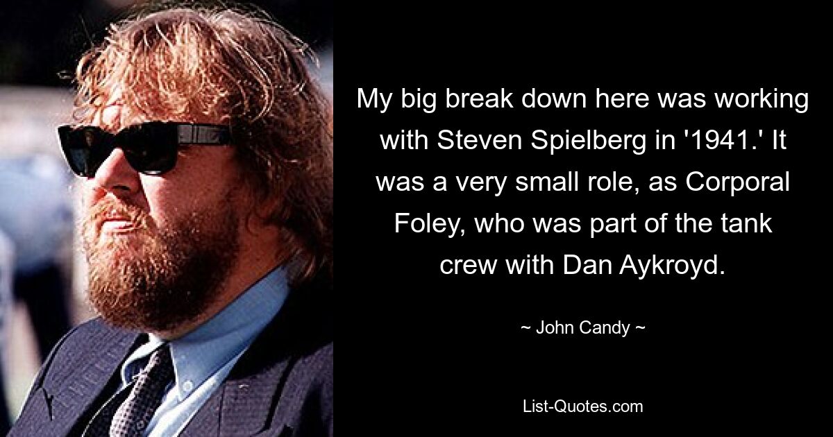 My big break down here was working with Steven Spielberg in '1941.' It was a very small role, as Corporal Foley, who was part of the tank crew with Dan Aykroyd. — © John Candy