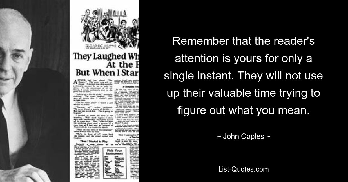 Remember that the reader's attention is yours for only a single instant. They will not use up their valuable time trying to figure out what you mean. — © John Caples