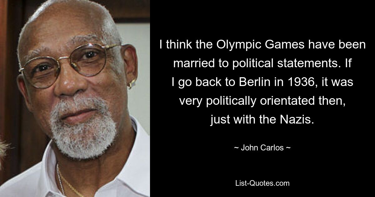 I think the Olympic Games have been married to political statements. If I go back to Berlin in 1936, it was very politically orientated then, just with the Nazis. — © John Carlos