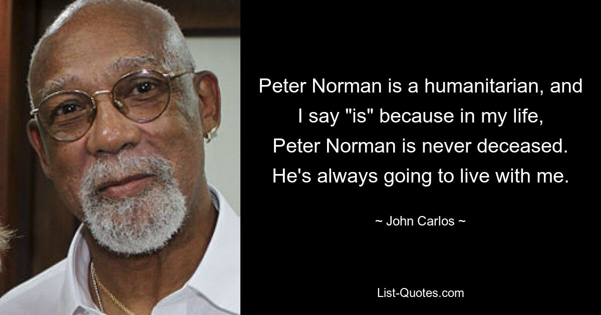 Peter Norman is a humanitarian, and I say "is" because in my life, Peter Norman is never deceased. He's always going to live with me. — © John Carlos