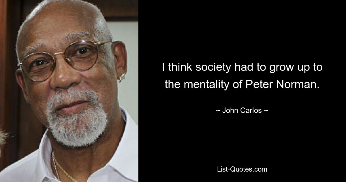 I think society had to grow up to the mentality of Peter Norman. — © John Carlos