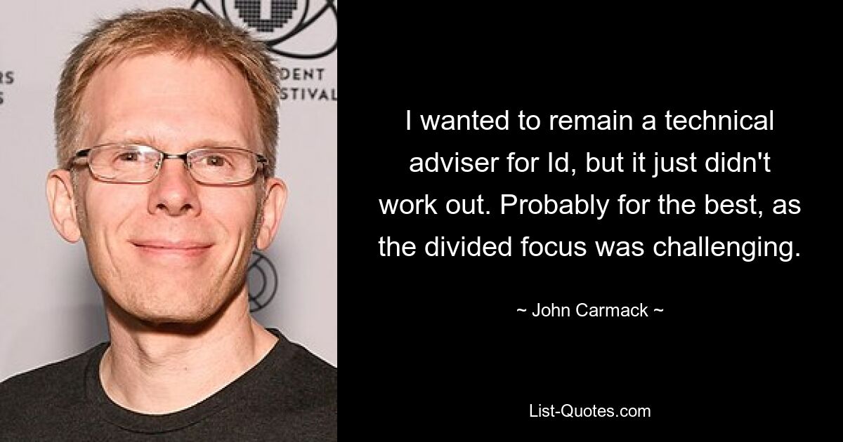 I wanted to remain a technical adviser for Id, but it just didn't work out. Probably for the best, as the divided focus was challenging. — © John Carmack