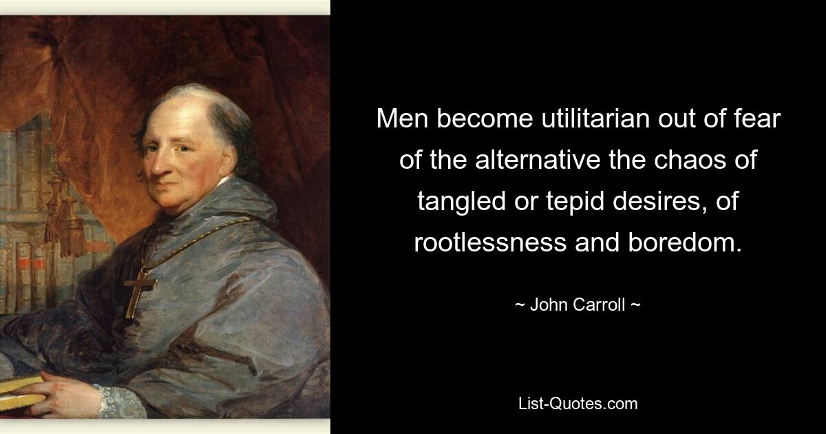 Men become utilitarian out of fear of the alternative the chaos of tangled or tepid desires, of rootlessness and boredom. — © John Carroll