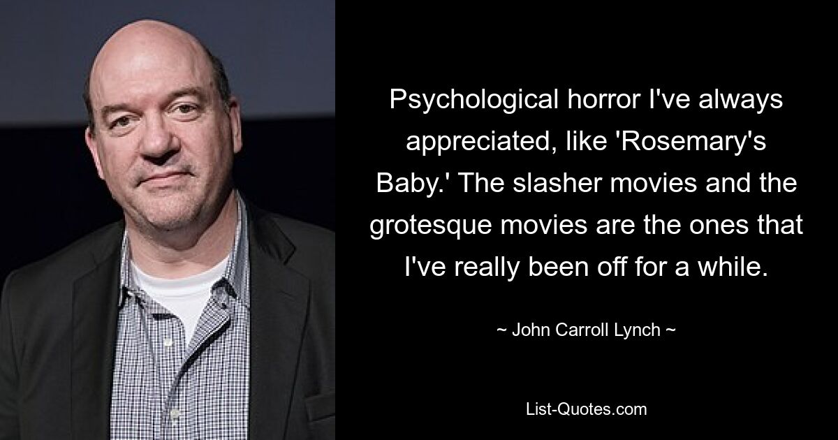 Psychological horror I've always appreciated, like 'Rosemary's Baby.' The slasher movies and the grotesque movies are the ones that I've really been off for a while. — © John Carroll Lynch