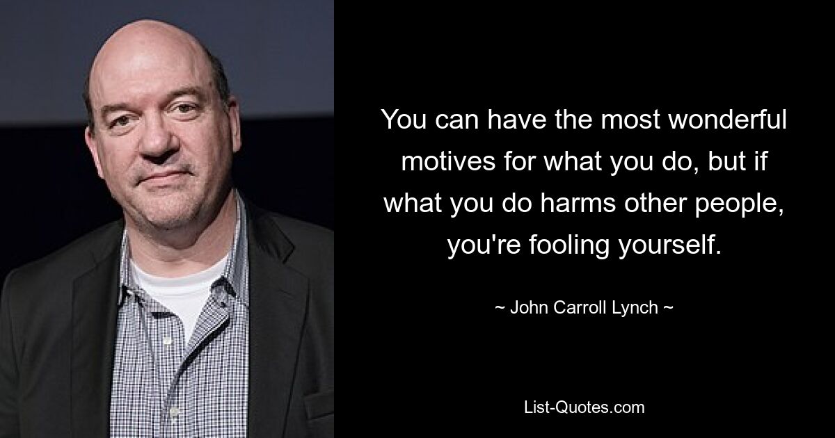 You can have the most wonderful motives for what you do, but if what you do harms other people, you're fooling yourself. — © John Carroll Lynch