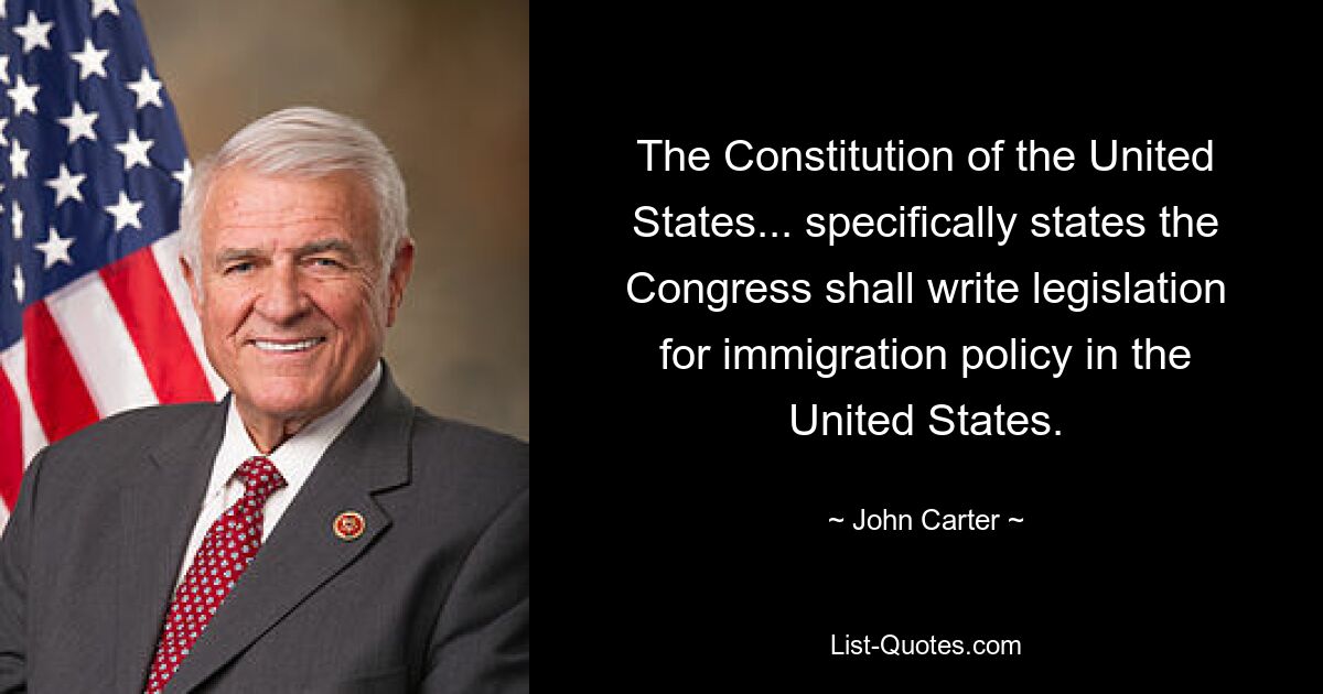 The Constitution of the United States... specifically states the Congress shall write legislation for immigration policy in the United States. — © John Carter