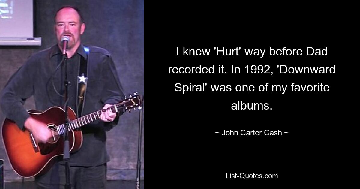 I knew 'Hurt' way before Dad recorded it. In 1992, 'Downward Spiral' was one of my favorite albums. — © John Carter Cash