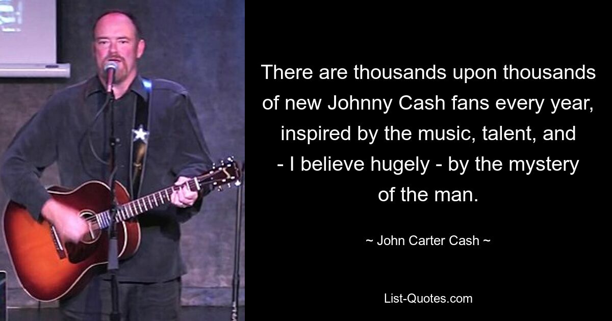 There are thousands upon thousands of new Johnny Cash fans every year, inspired by the music, talent, and - I believe hugely - by the mystery of the man. — © John Carter Cash