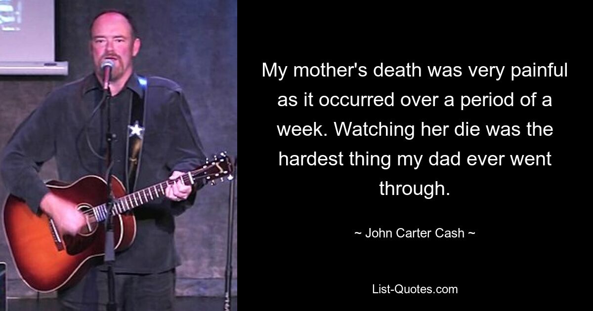 My mother's death was very painful as it occurred over a period of a week. Watching her die was the hardest thing my dad ever went through. — © John Carter Cash