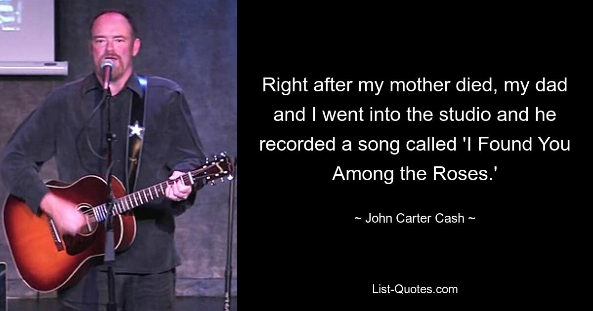 Right after my mother died, my dad and I went into the studio and he recorded a song called 'I Found You Among the Roses.' — © John Carter Cash