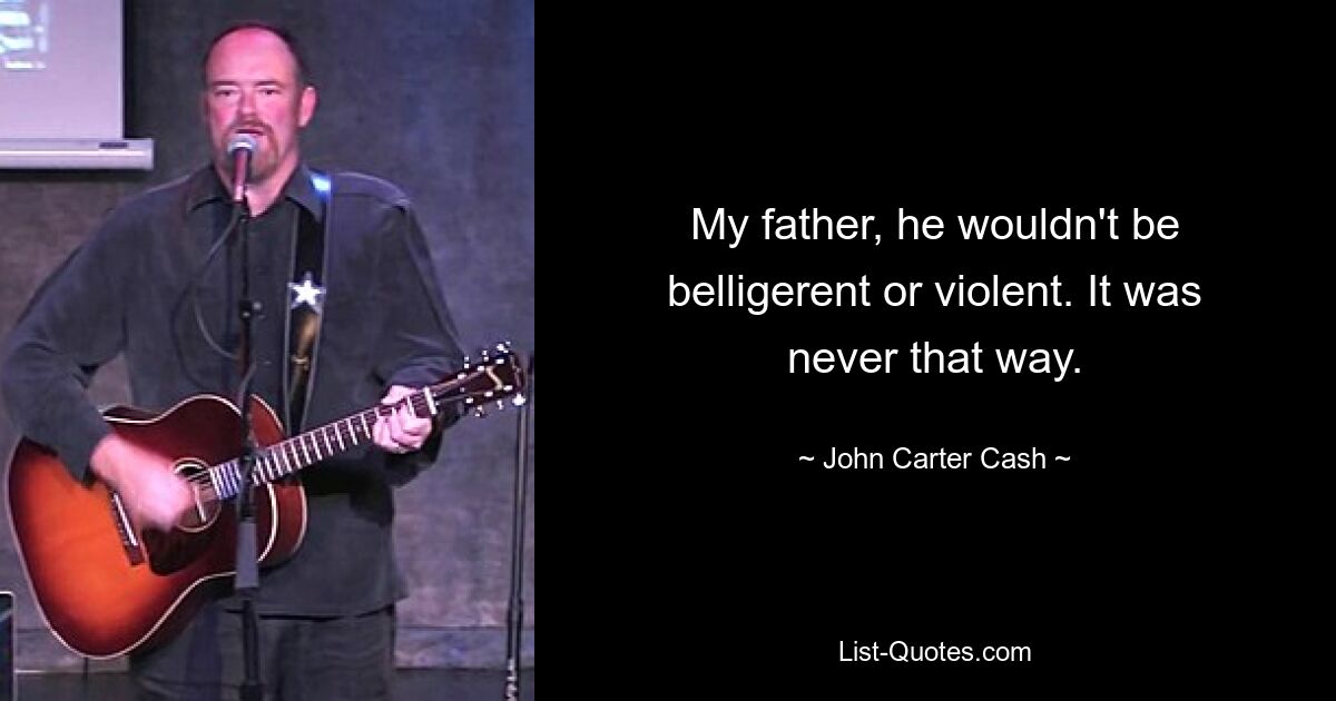 My father, he wouldn't be belligerent or violent. It was never that way. — © John Carter Cash