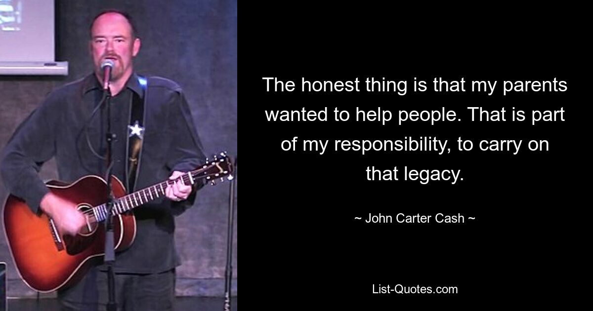 The honest thing is that my parents wanted to help people. That is part of my responsibility, to carry on that legacy. — © John Carter Cash