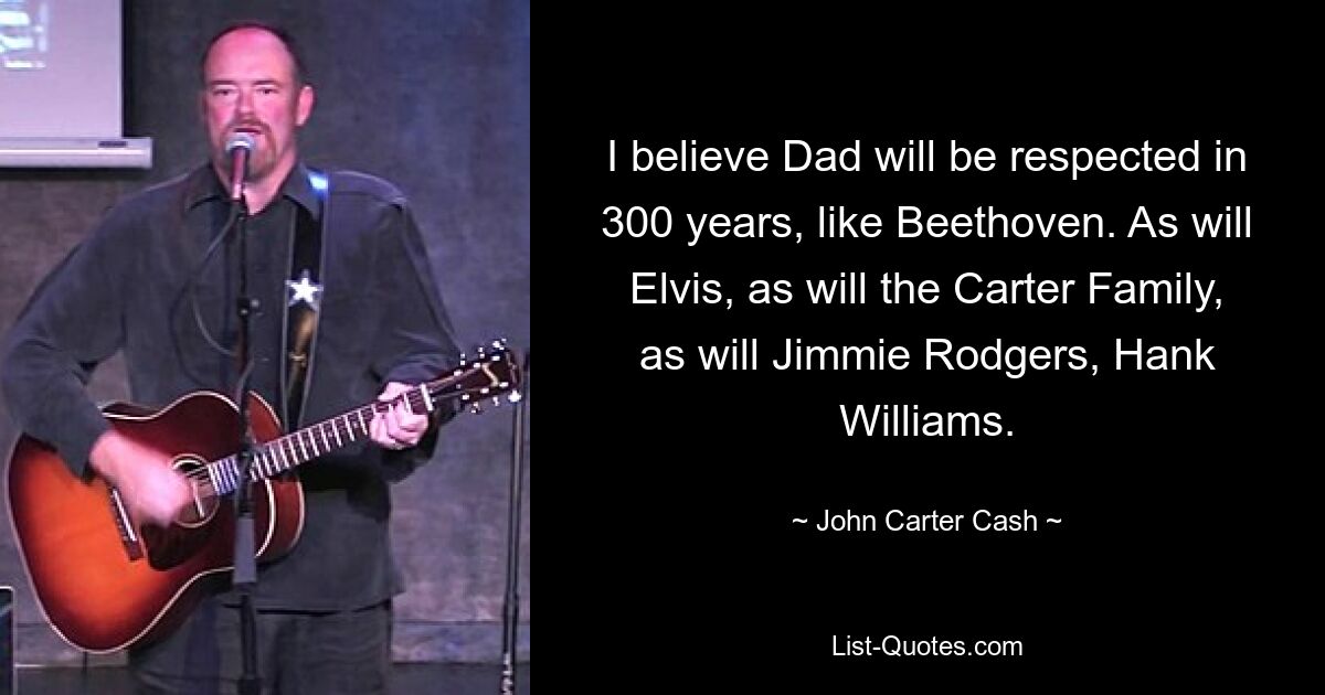 I believe Dad will be respected in 300 years, like Beethoven. As will Elvis, as will the Carter Family, as will Jimmie Rodgers, Hank Williams. — © John Carter Cash