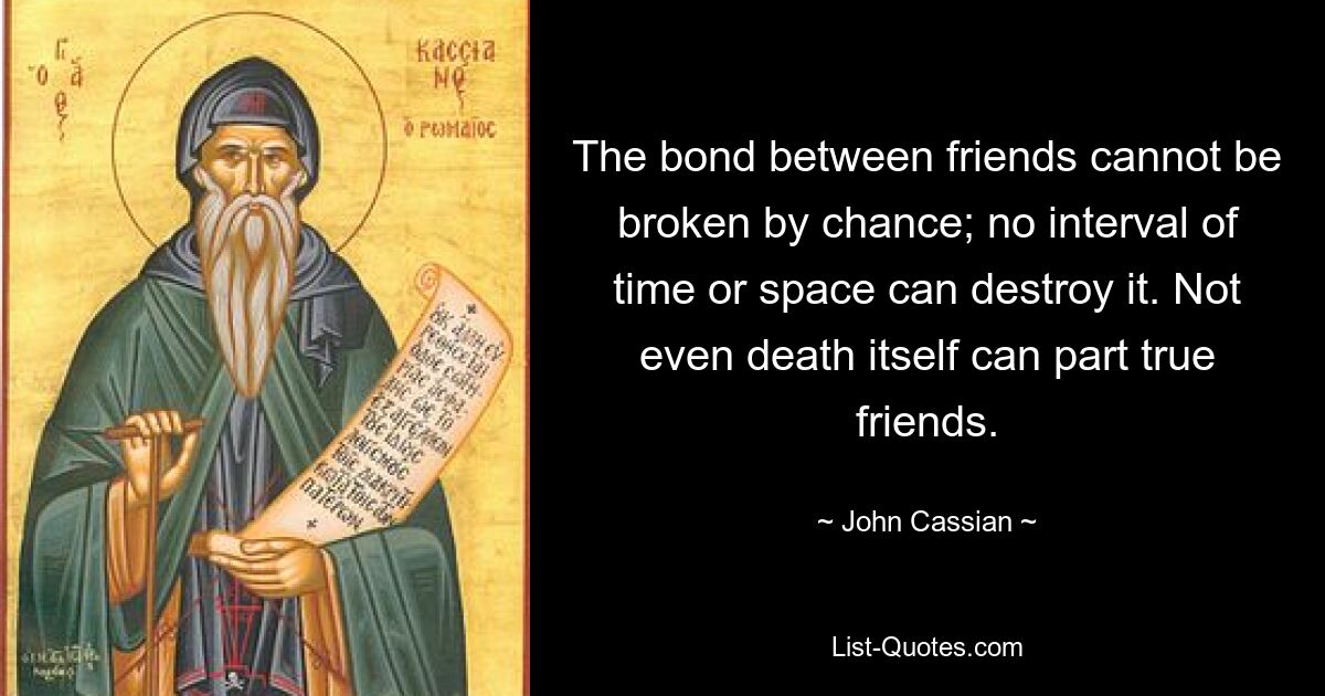 The bond between friends cannot be broken by chance; no interval of time or space can destroy it. Not even death itself can part true friends. — © John Cassian