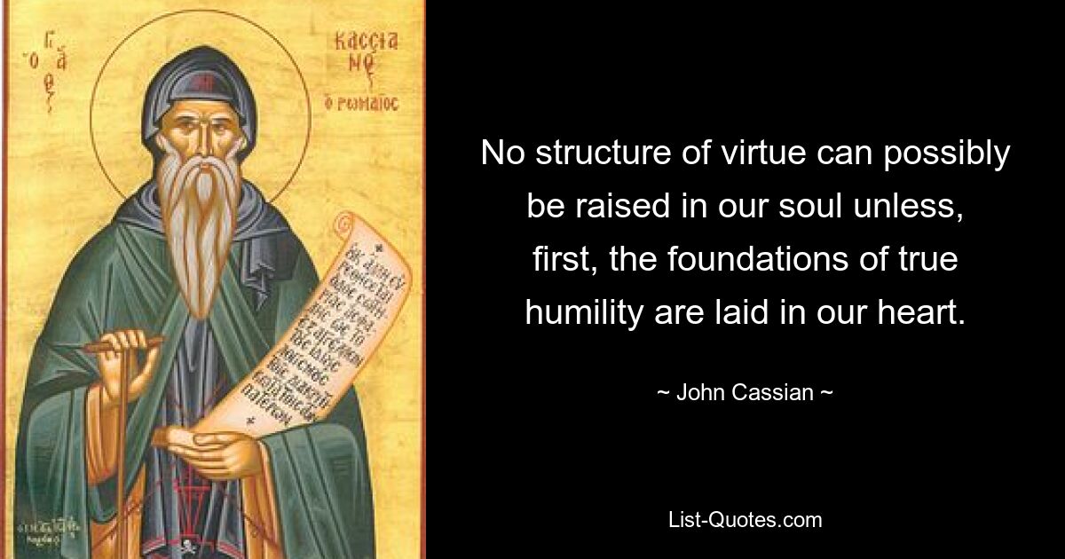 No structure of virtue can possibly be raised in our soul unless, first, the foundations of true humility are laid in our heart. — © John Cassian