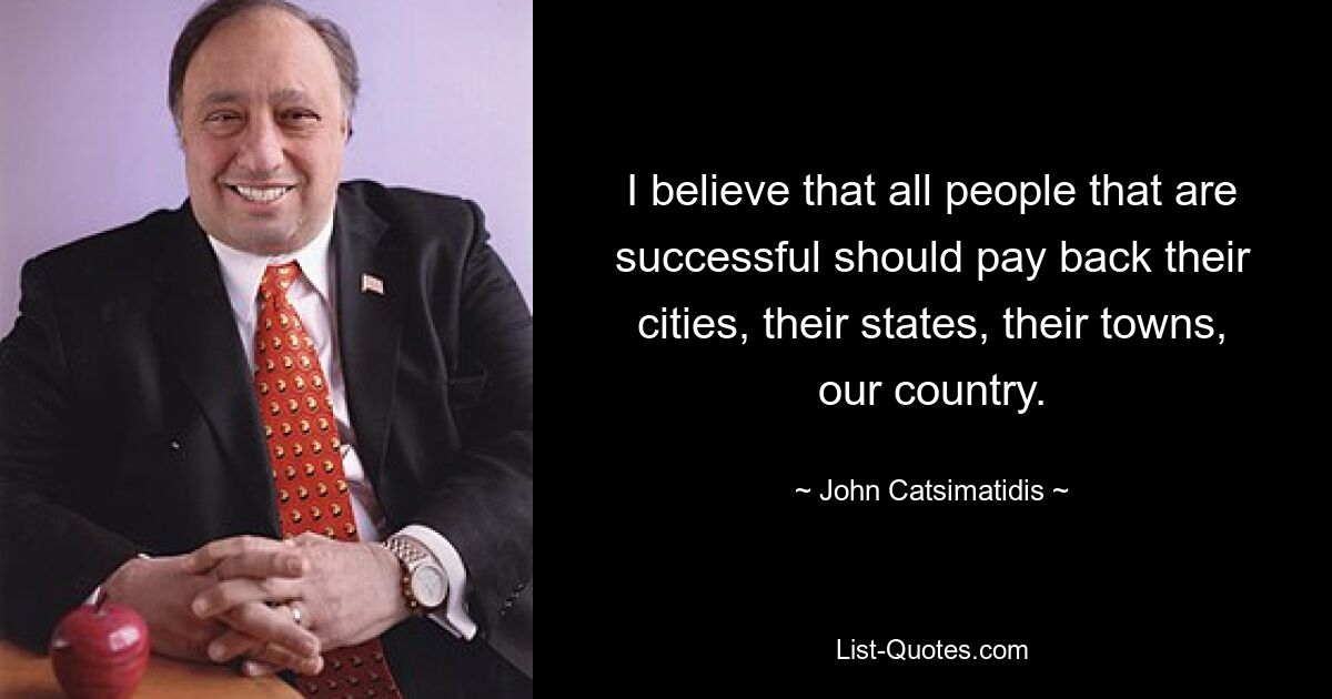 I believe that all people that are successful should pay back their cities, their states, their towns, our country. — © John Catsimatidis