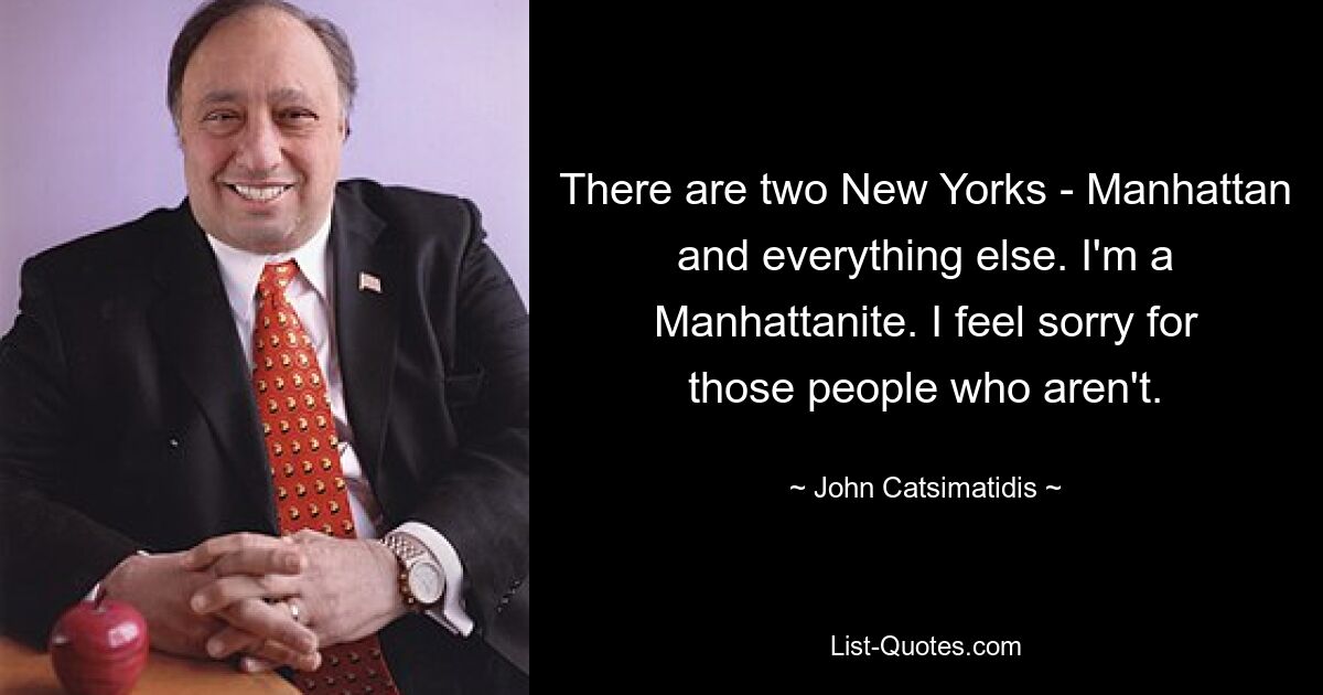 There are two New Yorks - Manhattan and everything else. I'm a Manhattanite. I feel sorry for those people who aren't. — © John Catsimatidis