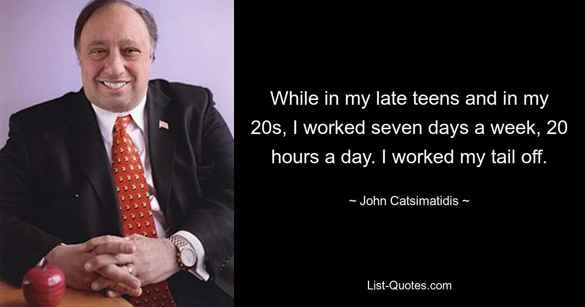 While in my late teens and in my 20s, I worked seven days a week, 20 hours a day. I worked my tail off. — © John Catsimatidis